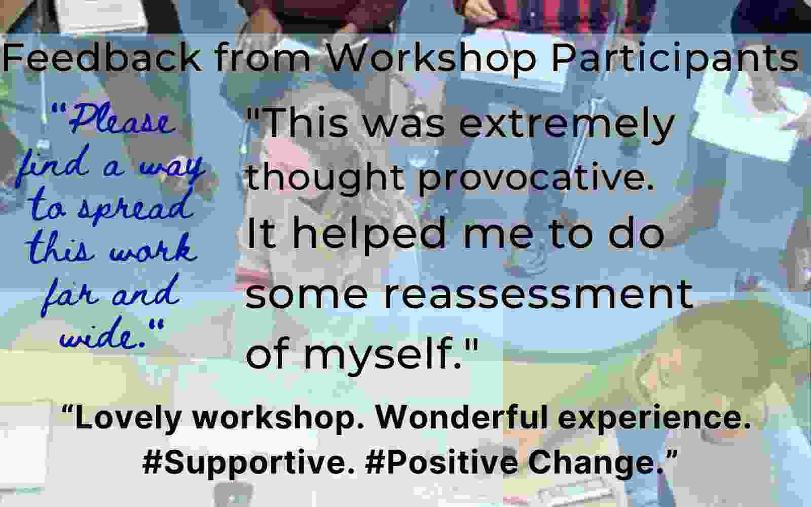 A participant wrote, "This was extremely thought provocative. It helped me to do some reassessment of myself."  Another participant wrote, "“Please find a way to spread this work far and wide." The same positive experience was echoed by another participant who summed it up by saying, "“Lovely workshop. Wonderful experience. #Supportive. #Positive Change.” Overcome implicit bias.