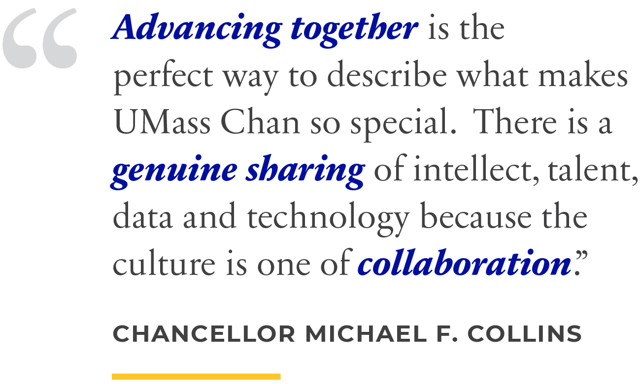 Advancing together is the perfect way to describe what makes UMass Chan so special. There is a genuine sharing of intellect, talent, data and technology because the culture is one of collaboration.” Chancellor Michael F. Collins